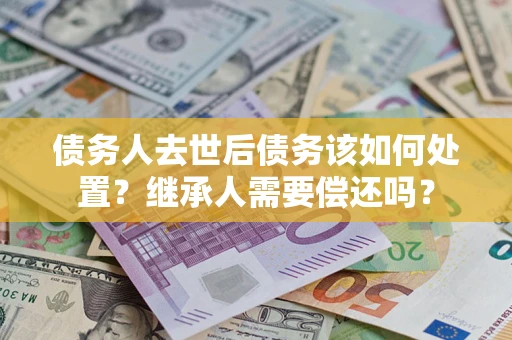 武汉债务人去世后债务该如何处置？继承人需要偿还吗？