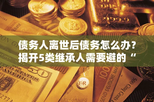 武汉债务人离世后债务怎么办？揭开5类继承人需要避的“坑”